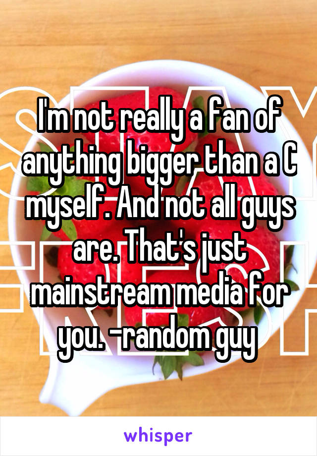 I'm not really a fan of anything bigger than a C myself. And not all guys are. That's just mainstream media for you. -random guy 