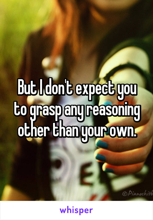 But I don't expect you to grasp any reasoning other than your own.