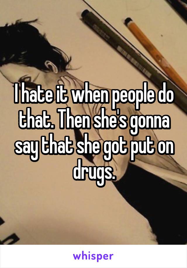 I hate it when people do that. Then she's gonna say that she got put on drugs.