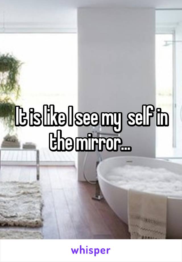 It is like I see my  self in the mirror... 