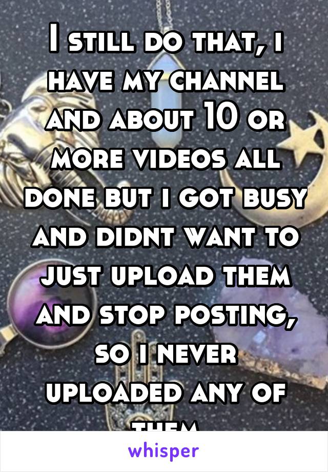 I still do that, i have my channel and about 10 or more videos all done but i got busy and didnt want to just upload them and stop posting, so i never uploaded any of them