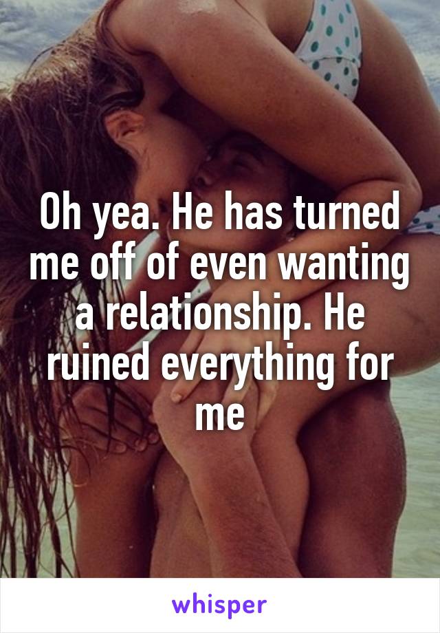 Oh yea. He has turned me off of even wanting a relationship. He ruined everything for me