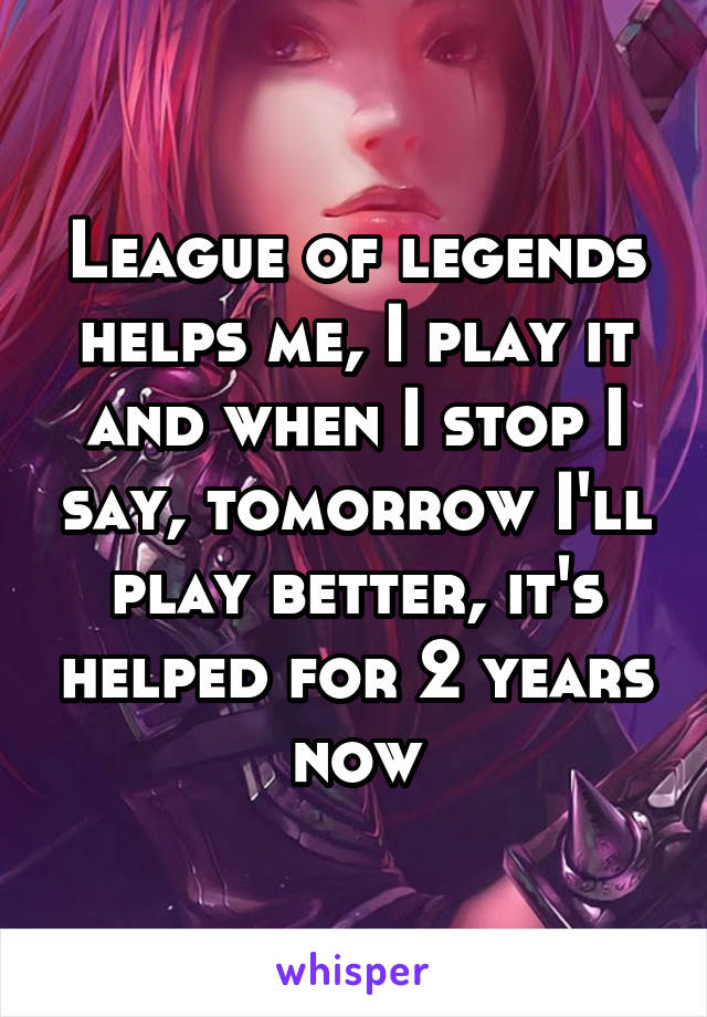 League of legends helps me, I play it and when I stop I say, tomorrow I'll play better, it's helped for 2 years now
