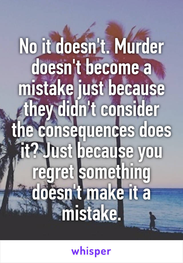 No it doesn't. Murder doesn't become a mistake just because they didn't consider the consequences does it? Just because you regret something doesn't make it a mistake.