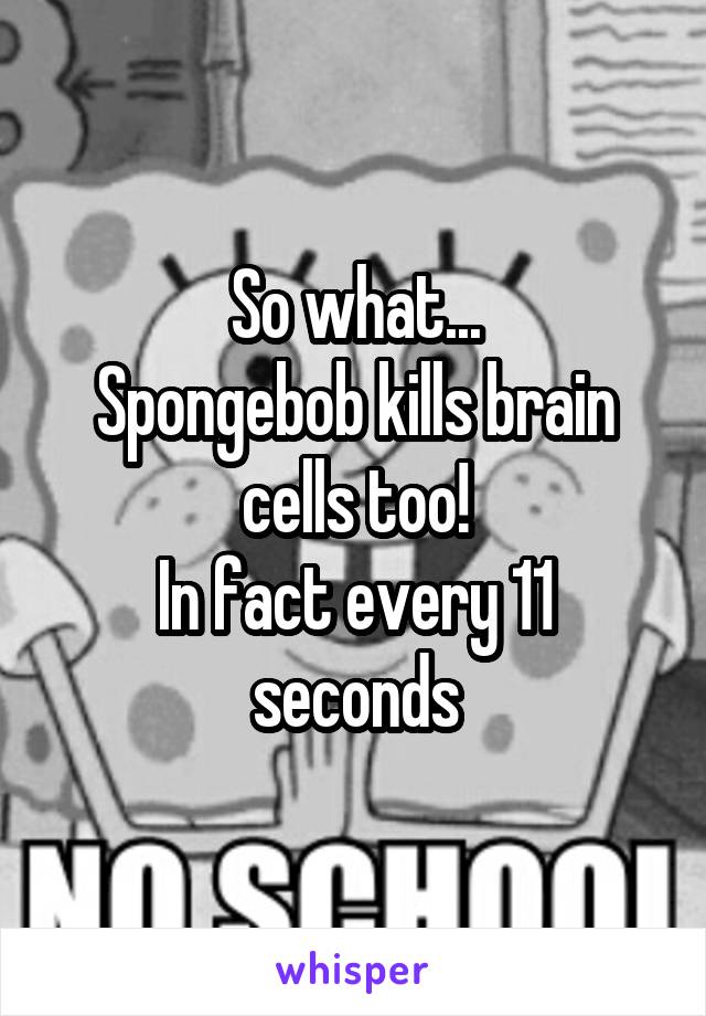 So what...
Spongebob kills brain cells too!
In fact every 11 seconds