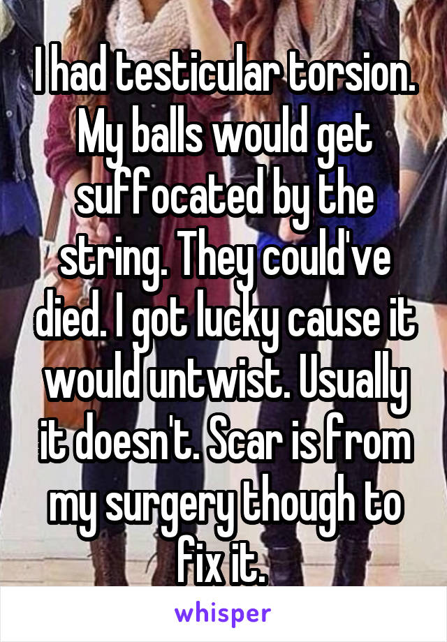 I had testicular torsion. My balls would get suffocated by the string. They could've died. I got lucky cause it would untwist. Usually it doesn't. Scar is from my surgery though to fix it. 