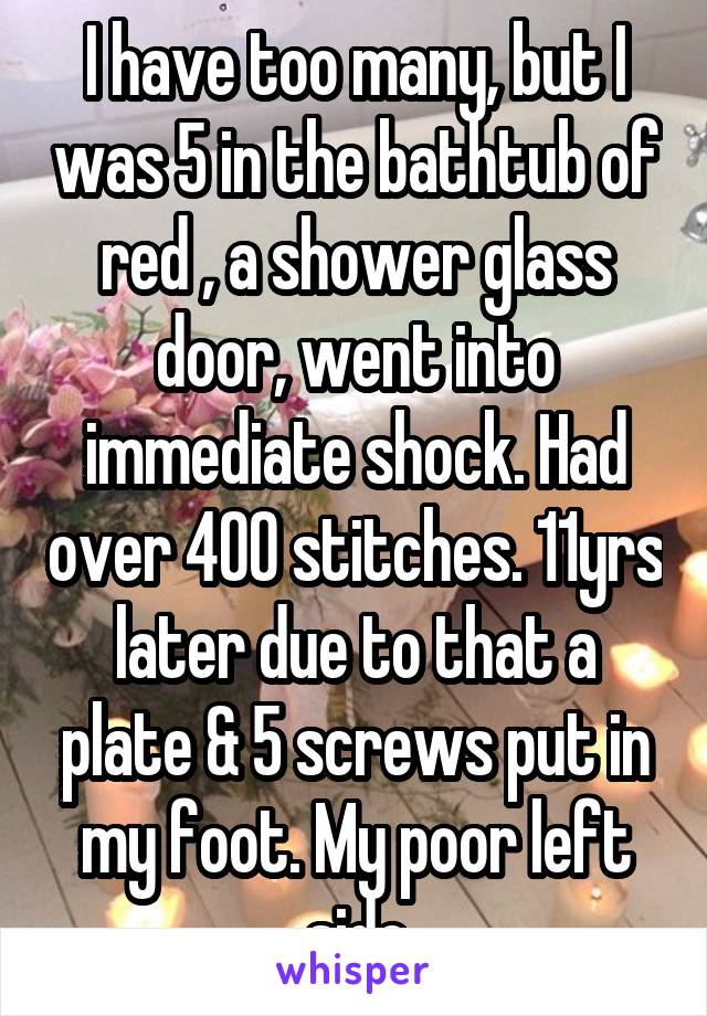 I have too many, but I was 5 in the bathtub of red , a shower glass door, went into immediate shock. Had over 400 stitches. 11yrs later due to that a plate & 5 screws put in my foot. My poor left side