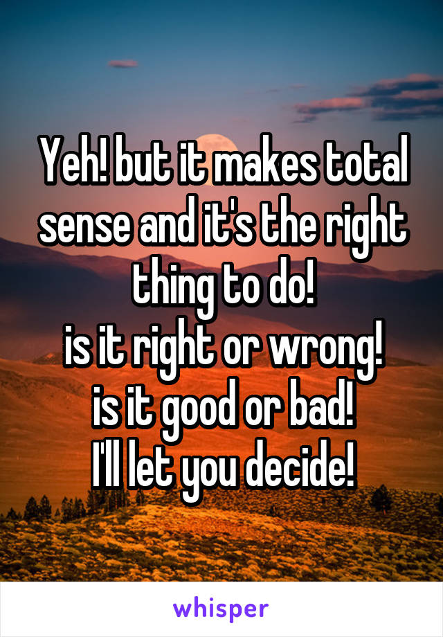 Yeh! but it makes total sense and it's the right thing to do!
is it right or wrong!
is it good or bad!
I'll let you decide!