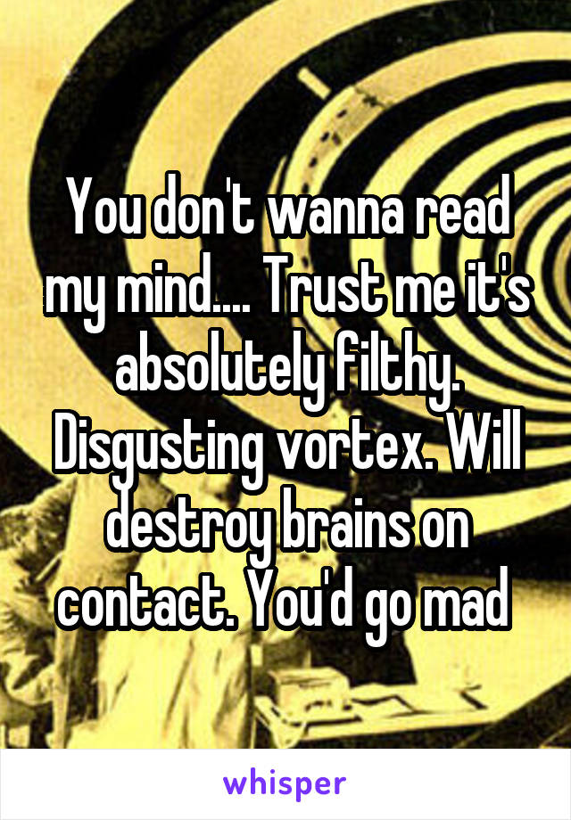 You don't wanna read my mind.... Trust me it's absolutely filthy. Disgusting vortex. Will destroy brains on contact. You'd go mad 