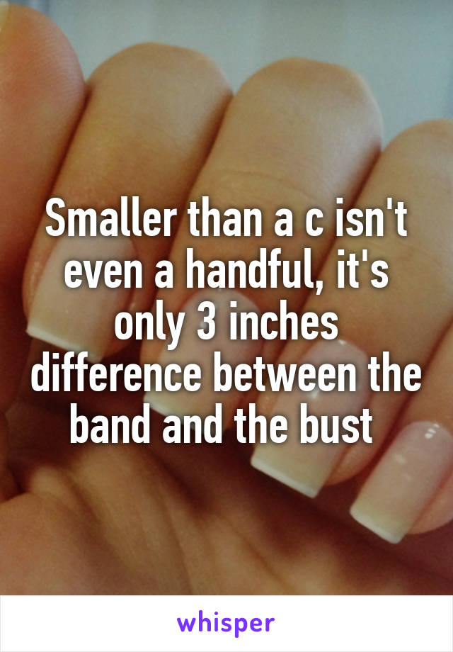 Smaller than a c isn't even a handful, it's only 3 inches difference between the band and the bust 