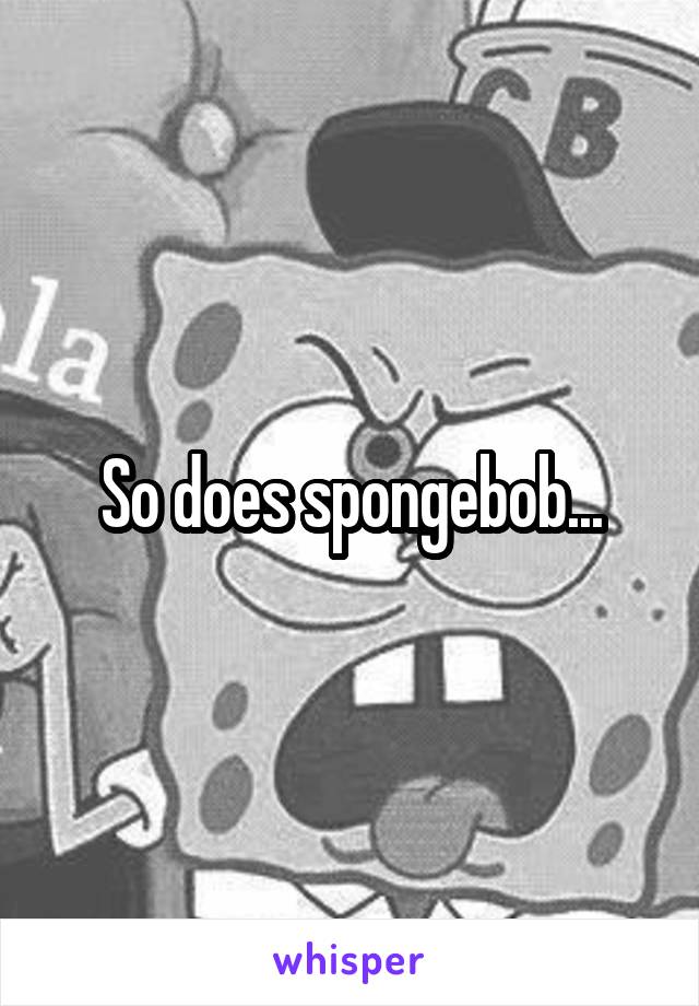 So does spongebob...