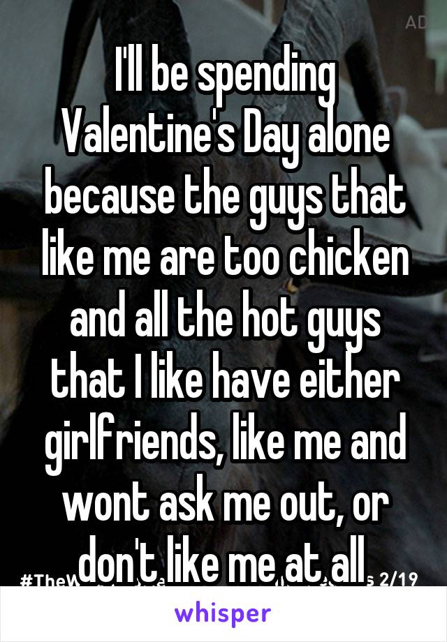 I'll be spending Valentine's Day alone because the guys that like me are too chicken and all the hot guys that I like have either girlfriends, like me and wont ask me out, or don't like me at all 