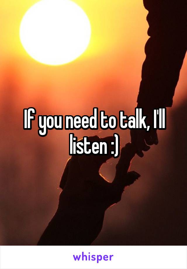 If you need to talk, I'll listen :)