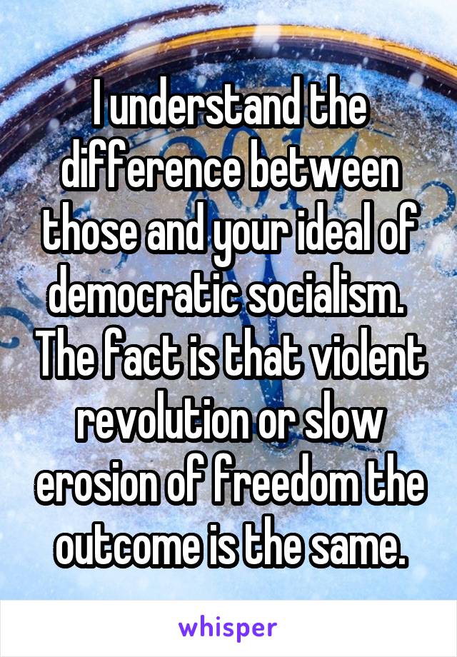 I understand the difference between those and your ideal of democratic socialism.  The fact is that violent revolution or slow erosion of freedom the outcome is the same.