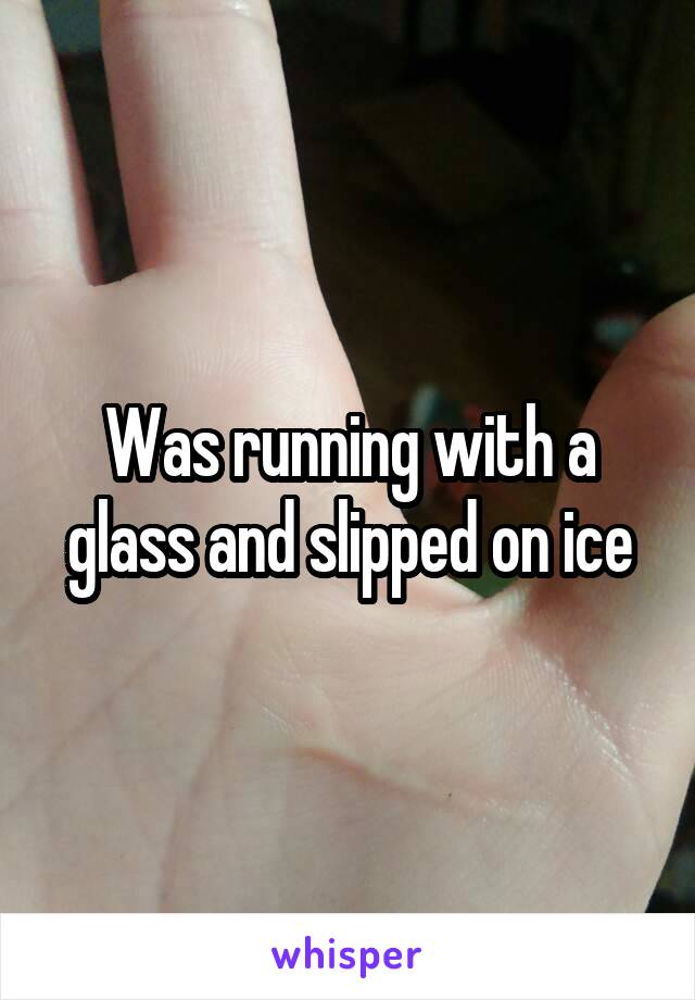 Was running with a glass and slipped on ice