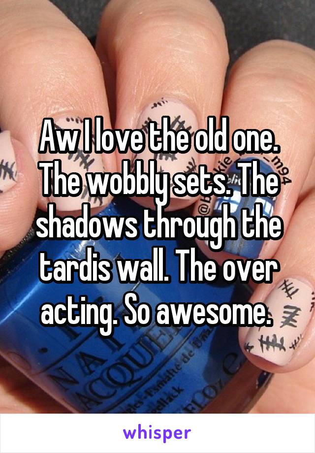 Aw I love the old one. The wobbly sets. The shadows through the tardis wall. The over acting. So awesome. 