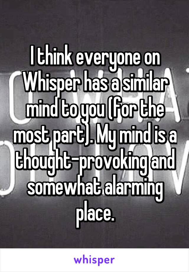 I think everyone on Whisper has a similar mind to you (for the most part). My mind is a thought-provoking and somewhat alarming place.