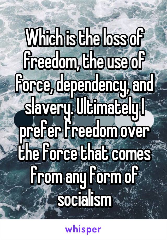 Which is the loss of freedom, the use of force, dependency, and slavery. Ultimately I prefer freedom over the force that comes from any form of socialism