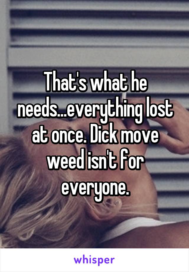 That's what he needs...everything lost at once. Dick move weed isn't for everyone.