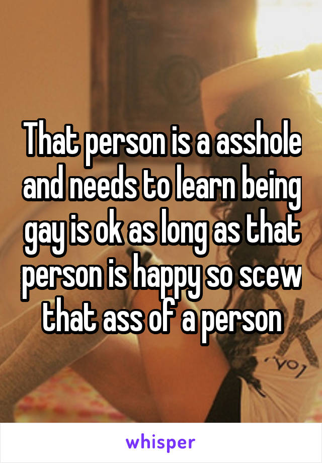 That person is a asshole and needs to learn being gay is ok as long as that person is happy so scew that ass of a person