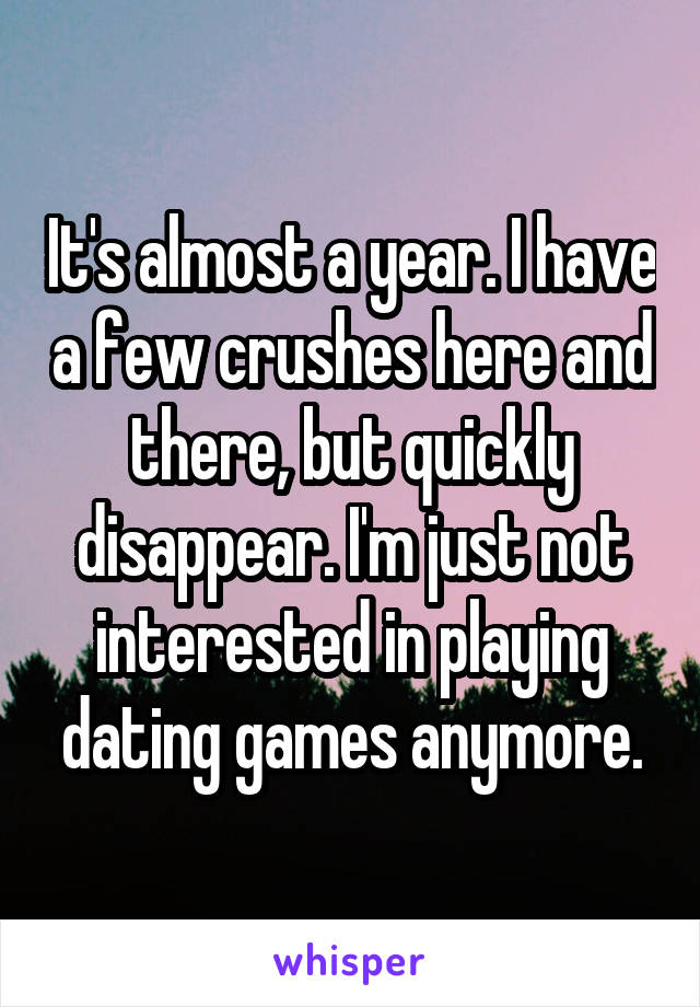 It's almost a year. I have a few crushes here and there, but quickly disappear. I'm just not interested in playing dating games anymore.