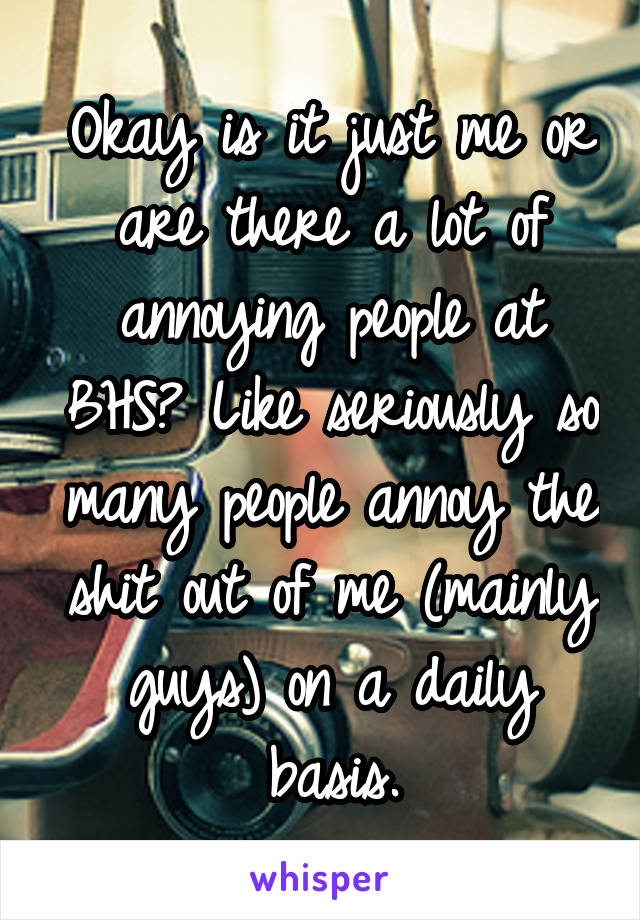 Okay is it just me or are there a lot of annoying people at BHS? Like seriously so many people annoy the shit out of me (mainly guys) on a daily basis.