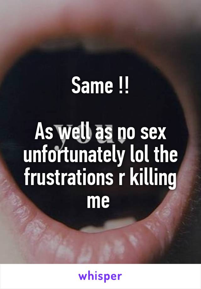 Same !!

As well as no sex unfortunately lol the frustrations r killing me 