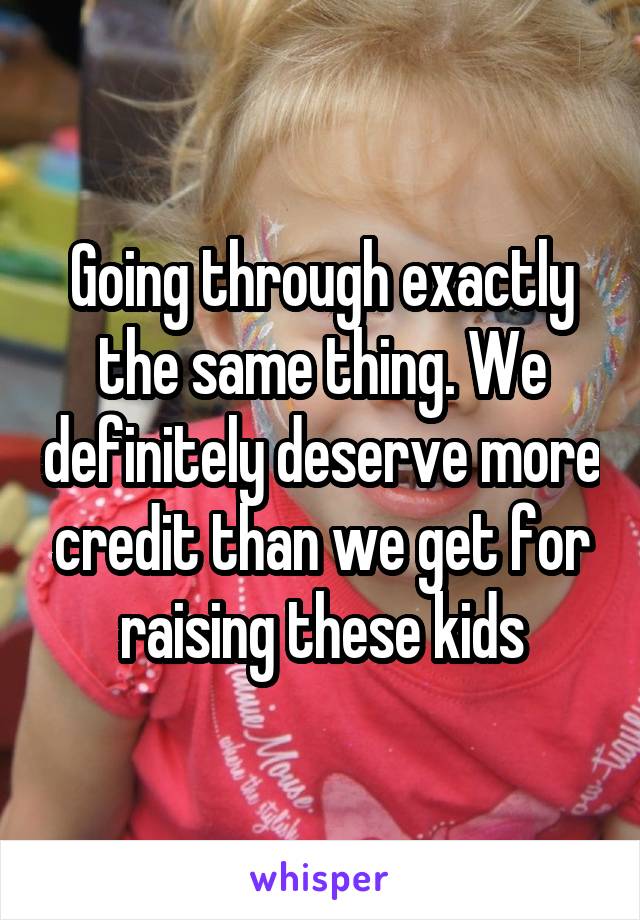 Going through exactly the same thing. We definitely deserve more credit than we get for raising these kids