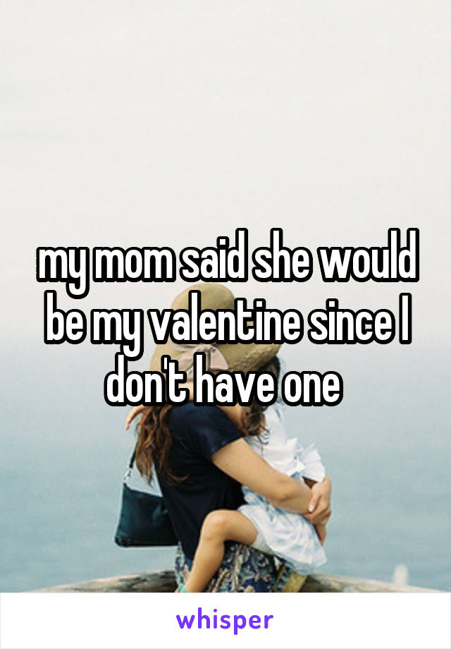 my mom said she would be my valentine since I don't have one 