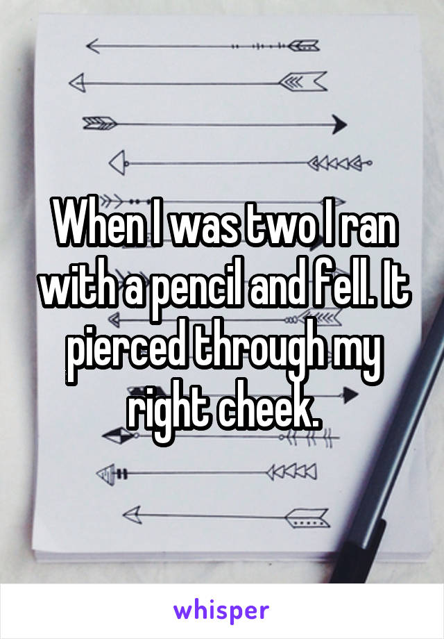 When I was two I ran with a pencil and fell. It pierced through my right cheek.