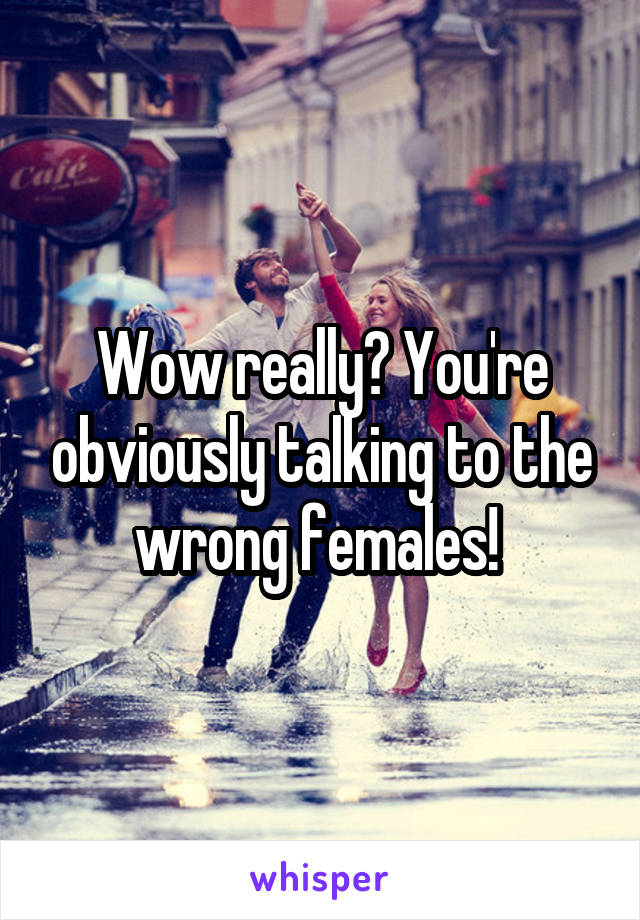Wow really? You're obviously talking to the wrong females! 