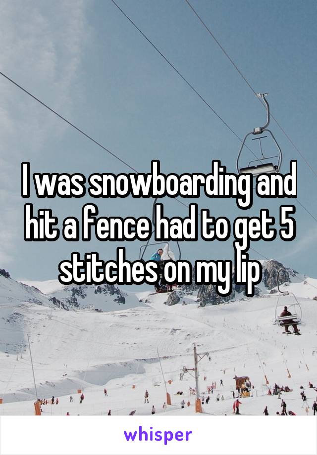 I was snowboarding and hit a fence had to get 5 stitches on my lip