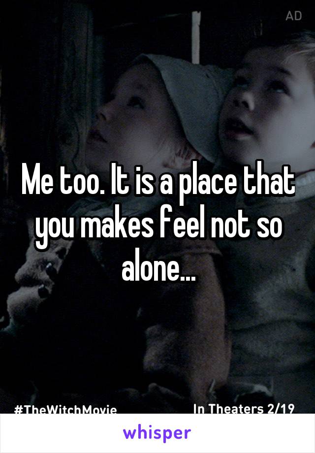 Me too. It is a place that you makes feel not so alone...