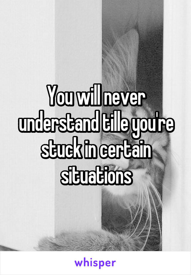 You will never understand tille you're stuck in certain situations