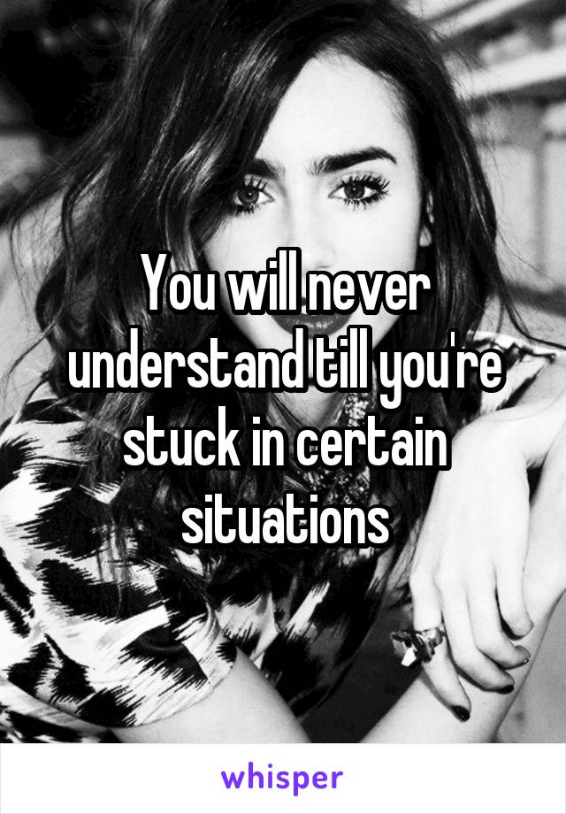 You will never understand till you're stuck in certain situations