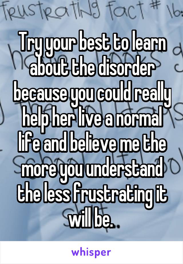 Try your best to learn about the disorder because you could really help her live a normal life and believe me the more you understand the less frustrating it will be. 