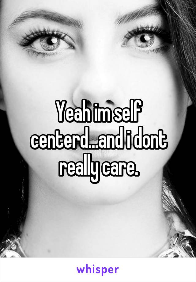 Yeah im self centerd...and i dont really care.