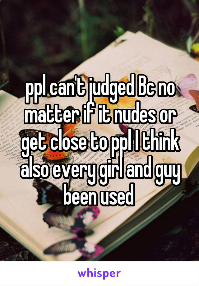 ppl can't judged Bc no matter if it nudes or get close to ppl I think also every girl and guy been used 