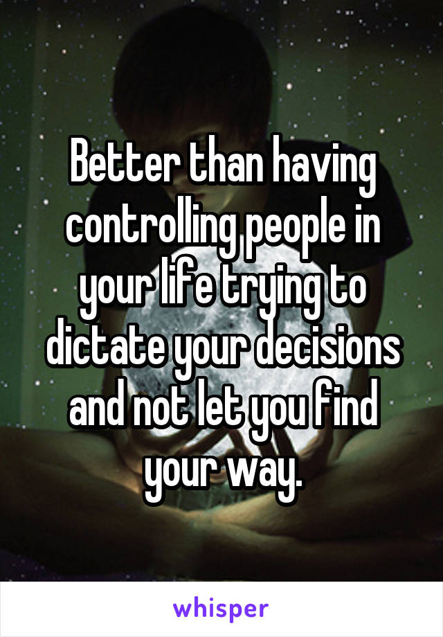 Better than having controlling people in your life trying to dictate your decisions and not let you find your way.
