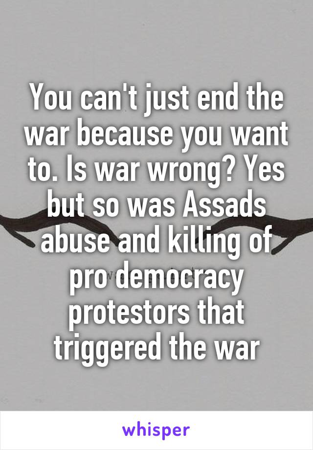 You can't just end the war because you want to. Is war wrong? Yes but so was Assads abuse and killing of pro democracy protestors that triggered the war