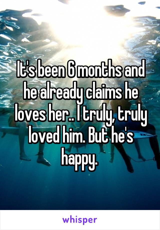 It's been 6 months and he already claims he loves her.. I truly, truly loved him. But he's happy. 