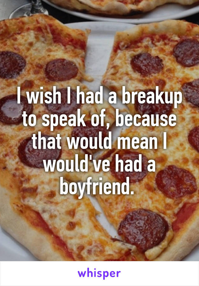 I wish I had a breakup to speak of, because that would mean I would've had a boyfriend. 