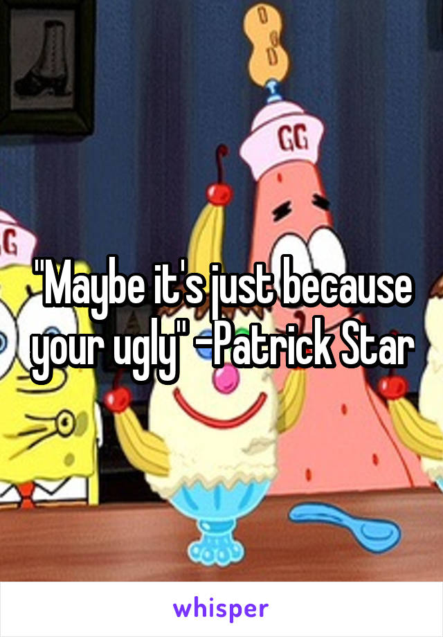 "Maybe it's just because your ugly" -Patrick Star