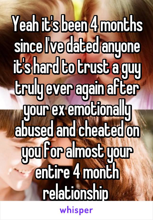 Yeah it's been 4 months since I've dated anyone it's hard to trust a guy truly ever again after your ex emotionally abused and cheated on you for almost your entire 4 month relationship 