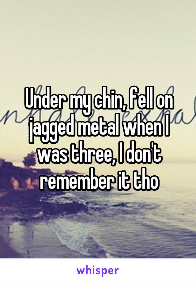 Under my chin, fell on jagged metal when I was three, I don't remember it tho