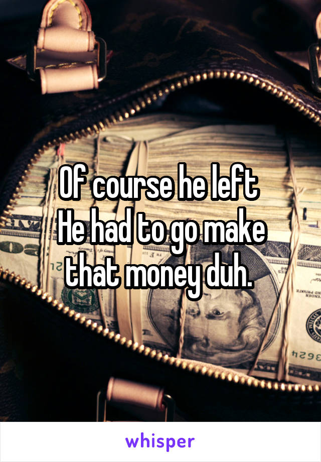 Of course he left 
He had to go make that money duh. 