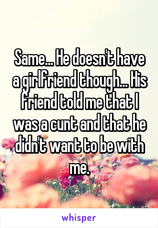 Same... He doesn't have a girlfriend though... His friend told me that I was a cunt and that he didn't want to be with me.