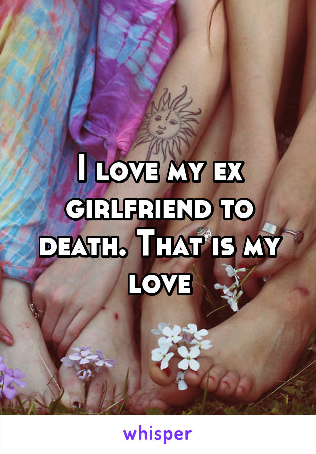 I love my ex girlfriend to death. That is my love