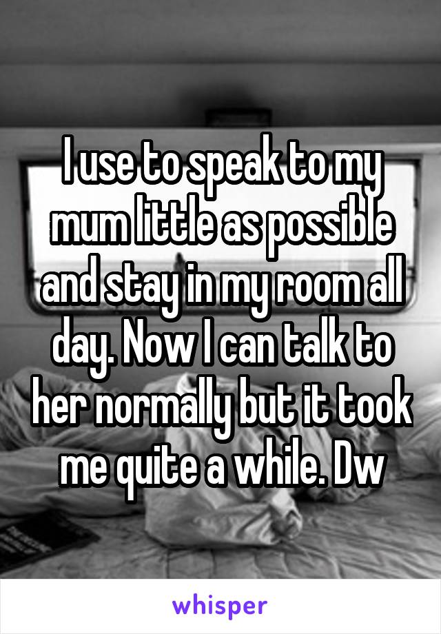 I use to speak to my mum little as possible and stay in my room all day. Now I can talk to her normally but it took me quite a while. Dw