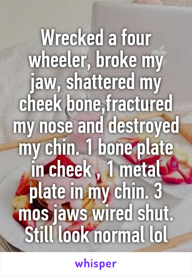 Wrecked a four wheeler, broke my jaw, shattered my cheek bone,fractured my nose and destroyed my chin. 1 bone plate in cheek , 1 metal plate in my chin. 3 mos jaws wired shut. Still look normal lol